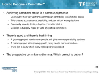 How to Become a Committer?

• Achieving committer status is a communal process
   − Users work their way up from user through contributor to committer status
   − This creates acquaintance, credibility, reduces risk of wrong decision
   − Eventually, contributor is put up for committer status
   − Decision is typically made by vote of existing committers


• There is good and there is bad timing
   − A growing project needs more people, will give more responsibility early on
   − A mature project with slowing growth rarely needs more committers
   − Try to get in early when every helping hand is needed


• The prospective committer’s dilemma: Which project to bet on?



                                                                                                                                        28
                              © Copyright 2010 Dirk Riehle ∙ Open Source Research Group ∙ Friedrich­Alexander­University of Erlangen­Nürnberg
 