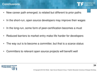 Conclusions

• New career path emerged; is related but different to prior paths

• In the short­run, open source developers may improve their wages

• In the long­run, some form of peer­certification becomes a must

• Reduced barriers to market entry make life harder for developers

• The way out is to become a committer, but that is a scarce status

• Committers to relevant open source projects will benefit well




                                                                                                                                   34
                         © Copyright 2010 Dirk Riehle ∙ Open Source Research Group ∙ Friedrich­Alexander­University of Erlangen­Nürnberg
 