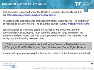 Document License CC­BY­SA 3.0

This document is licensed under the Creative Commons license BY­SA 3.0,
see http://creativecommons.org/licenses/by­sa/3.0/

The document's original author and copyright holder is Dirk Riehle. The author can
be reached at dirk@riehle.org. The document can be found at http://dirkriehle.com.

You are allowed to share and create derivatives of this document, even for
commercial purposes, but you must keep this attribution page included in the
document and you must show it as part of your performance. The title slide must
visibly bear the following two lines of text:

      This document is licensed under the Creative Commons BY­SA 3.0 license.
   © Copyright 2010 Dirk Riehle, see http://dirkriehle.com. Some Rights Reserved.

You may add your own copyright notice for the portions of the document you added.



                                                                                                                                      35
                            © Copyright 2010 Dirk Riehle ∙ Open Source Research Group ∙ Friedrich­Alexander­University of Erlangen­Nürnberg
 