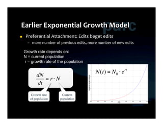      Preferential	
  Attachment:	
  Edits	
  beget	
  edits	
  
           –  more	
  number	
  of	
  previous	
  edits,	
  more	
  number	
  of	
  new	
  edits	
  

         Growth rate depends on:
         N = current population
         r = growth rate of the population

                                                                   N(t) = N 0 ⋅ e rt
                  dN
                     = r⋅ N
                  dt
              Growth rate              Current
             of population                     €
                                      population

€
 