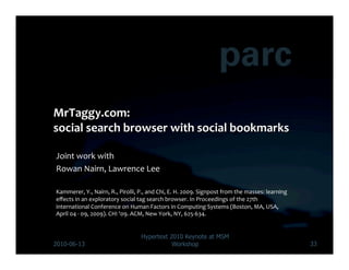 Joint	
  work	
  with	
  	
  
Rowan	
  Nairn,	
  Lawrence	
  Lee	
  

Kammerer,	
  Y.,	
  Nairn,	
  R.,	
  Pirolli,	
  P.,	
  and	
  Chi,	
  E.	
  H.	
  2009.	
  Signpost	
  from	
  the	
  masses:	
  learning	
  
eﬀects	
  in	
  an	
  exploratory	
  social	
  tag	
  search	
  browser.	
  In	
  Proceedings	
  of	
  the	
  27th	
  
international	
  Conference	
  on	
  Human	
  Factors	
  in	
  Computing	
  Systems	
  (Boston,	
  MA,	
  USA,	
  
April	
  04	
  -­‐	
  09,	
  2009).	
  CHI	
  '09.	
  ACM,	
  New	
  York,	
  NY,	
  625-­‐634.	
  	
  


                                                    Hypertext 2010 Keynote at MSM
2010-06-13                                                     Workshop                                                                          33
 
