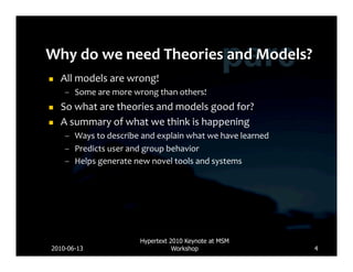     All	
  models	
  are	
  wrong!	
  
      –  Some	
  are	
  more	
  wrong	
  than	
  others!	
  
    So	
  what	
  are	
  theories	
  and	
  models	
  good	
  for?	
  
    A	
  summary	
  of	
  what	
  we	
  think	
  is	
  happening	
  
      –  Ways	
  to	
  describe	
  and	
  explain	
  what	
  we	
  have	
  learned	
  
      –  Predicts	
  user	
  and	
  group	
  behavior	
  
      –  Helps	
  generate	
  new	
  novel	
  tools	
  and	
  systems	
  




                                   Hypertext 2010 Keynote at MSM
2010-06-13                                    Workshop                                   4
 