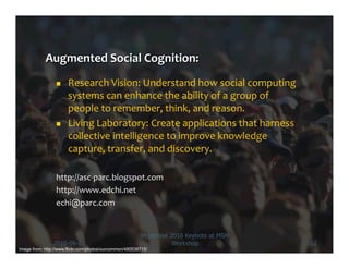      Research	
  Vision:	
  Understand	
  how	
  social	
  computing	
  
                       systems	
  can	
  enhance	
  the	
  ability	
  of	
  a	
  group	
  of	
  
                       people	
  to	
  remember,	
  think,	
  and	
  reason.	
  
                      Living	
  Laboratory:	
  Create	
  applications	
  that	
  harness	
  
                       collective	
  intelligence	
  to	
  improve	
  knowledge	
  
                       capture,	
  transfer,	
  and	
  discovery.	
  

                 http://asc-­‐parc.blogspot.com	
  
                 http://www.edchi.net	
  
                 echi@parc.com	
  


                                                          Hypertext 2010 Keynote at MSM
                2010-06-13                                           Workshop                      52
Image from: http://www.flickr.com/photos/ourcommon/480538715/
 
