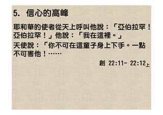 5. 信心的高峰
耶和華的使者從天上呼叫他說：「亞伯拉罕！
亞伯拉罕！」他說：「我在這裡。」
天使說：「你不可在這童子身上下手。一點
不可害他！……
            創 22:11- 22:12上
 