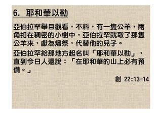 6. 耶和華以勒
亞伯拉罕舉目觀看，不料，有一隻公羊，兩
角扣在稠密的小樹中，亞伯拉罕就取了那隻
公羊來，獻為燔祭，代替他的兒子。
亞伯拉罕給那地方起名叫「耶和華以勒」，
直到今日人還說：「在耶和華的山上必有預
備。」
              創 22:13-14
 