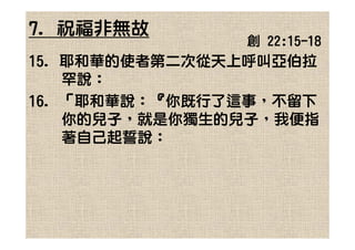 7. 祝福非無故
               創 22:15-18
15. 耶和華的使者第二次從天上呼叫亞伯拉
    罕說：
16. 「耶和華說：『你既行了這事，不留下
    你的兒子，就是你獨生的兒子，我便指
    著自己起誓說：
 