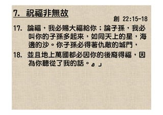 7. 祝福非無故
               創 22:15-18
17. 論福，我必賜大福給你；論子孫，我必
    叫你的子孫多起來，如同天上的星，海
    邊的沙。你子孫必得著仇敵的城門，
18. 並且地上萬國都必因你的後裔得福，因
    為你聽從了我的話。』」
 