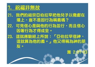 7. 祝福非無故
21. 我們的祖宗亞伯拉罕把他兒子以撒獻在
    壇上，豈不是因行為稱義嗎？
22. 可見信心是與他的行為並行，而且信心
    因著行為才得成全。
23. 這就應驗經上所說：「亞伯拉罕信神，
    這就算為他的義。」他又得稱為神的朋
    友。
                 雅 2:21-23
 