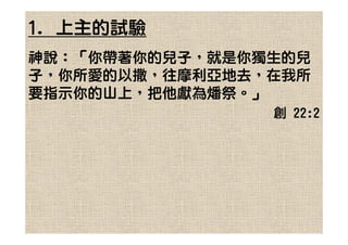 1. 上主的試驗
神說：「你帶著你的兒子，就是你獨生的兒
子，你所愛的以撒，往摩利亞地去，在我所
要指示你的山上，把他獻為燔祭。」
                創 22:2
 