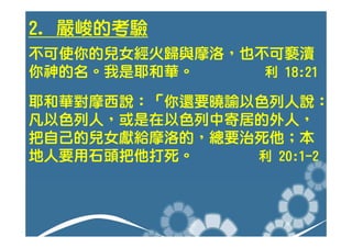 2. 嚴峻的考驗
不可使你的兒女經火歸與摩洛，也不可褻瀆
你神的名。我是耶和華。     利 18:21

耶和華對摩西說：「你還要曉諭以色列人說：
凡以色列人，或是在以色列中寄居的外人，
把自己的兒女獻給摩洛的，總要治死他；本
地人要用石頭把他打死。    利 20:1-2
 