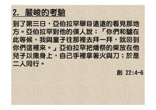 2. 嚴峻的考驗
到了第三日，亞伯拉罕舉目遠遠的看見那地
方。亞伯拉罕對他的僕人說：「你們和驢在
此等候，我與童子往那裡去拜一拜，就回到
你們這裡來。」亞伯拉罕把燔祭的柴放在他
兒子以撒身上，自己手裡拿著火與刀；於是
二人同行。
               創 22:4-6
 