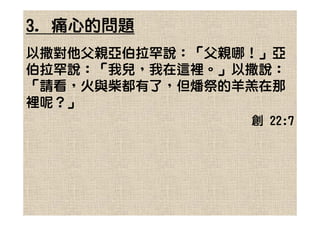 3. 痛心的問題
以撒對他父親亞伯拉罕說：「父親哪！」亞
伯拉罕說：「我兒，我在這裡。」以撒說：
「請看，火與柴都有了，但燔祭的羊羔在那
裡呢？」
                創 22:7
 