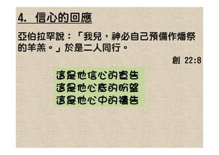 4. 信心的回應
亞伯拉罕說：「我兒，神必自己預備作燔祭
的羊羔。」於是二人同行。
                創 22:8
    這是他信心的宣告
    這是他心底的盼望
    這是他心中的禱告
 