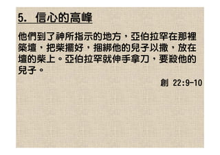 5. 信心的高峰
他們到了神所指示的地方，亞伯拉罕在那裡
築壇，把柴擺好，捆綁他的兒子以撒，放在
壇的柴上。亞伯拉罕就伸手拿刀，要殺他的
兒子。
               創 22:9-10
 
