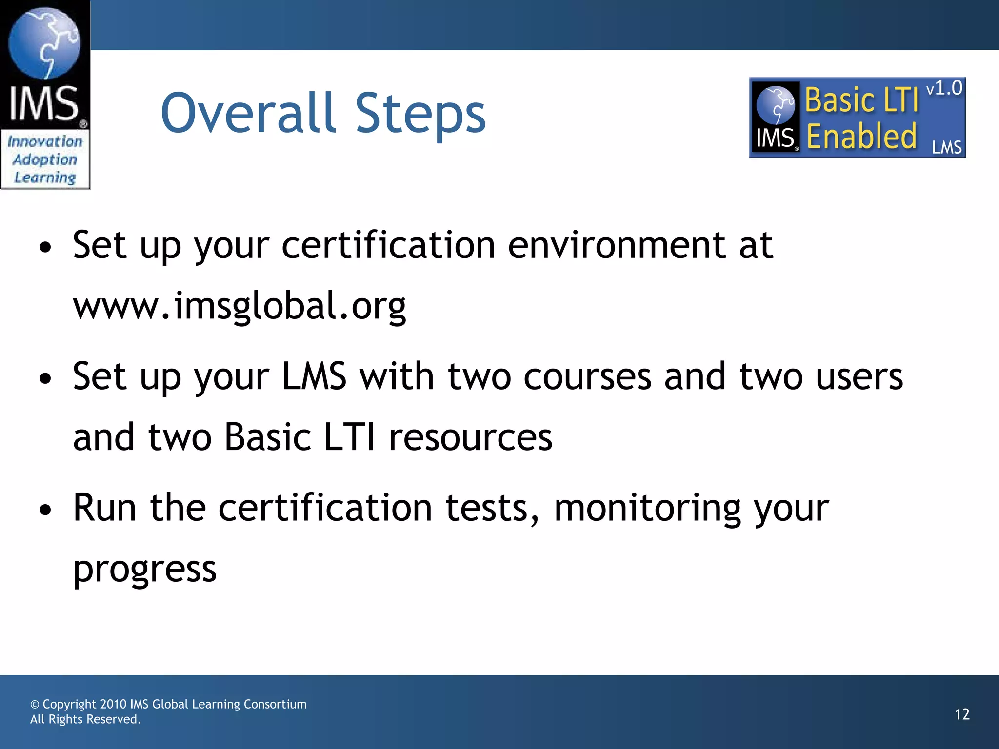 Overall Steps  Set up your certification environment at www.imsglobal.org Set up your LMS with two courses and two users and two Basic LTI resources Run the certification tests, monitoring your progress 