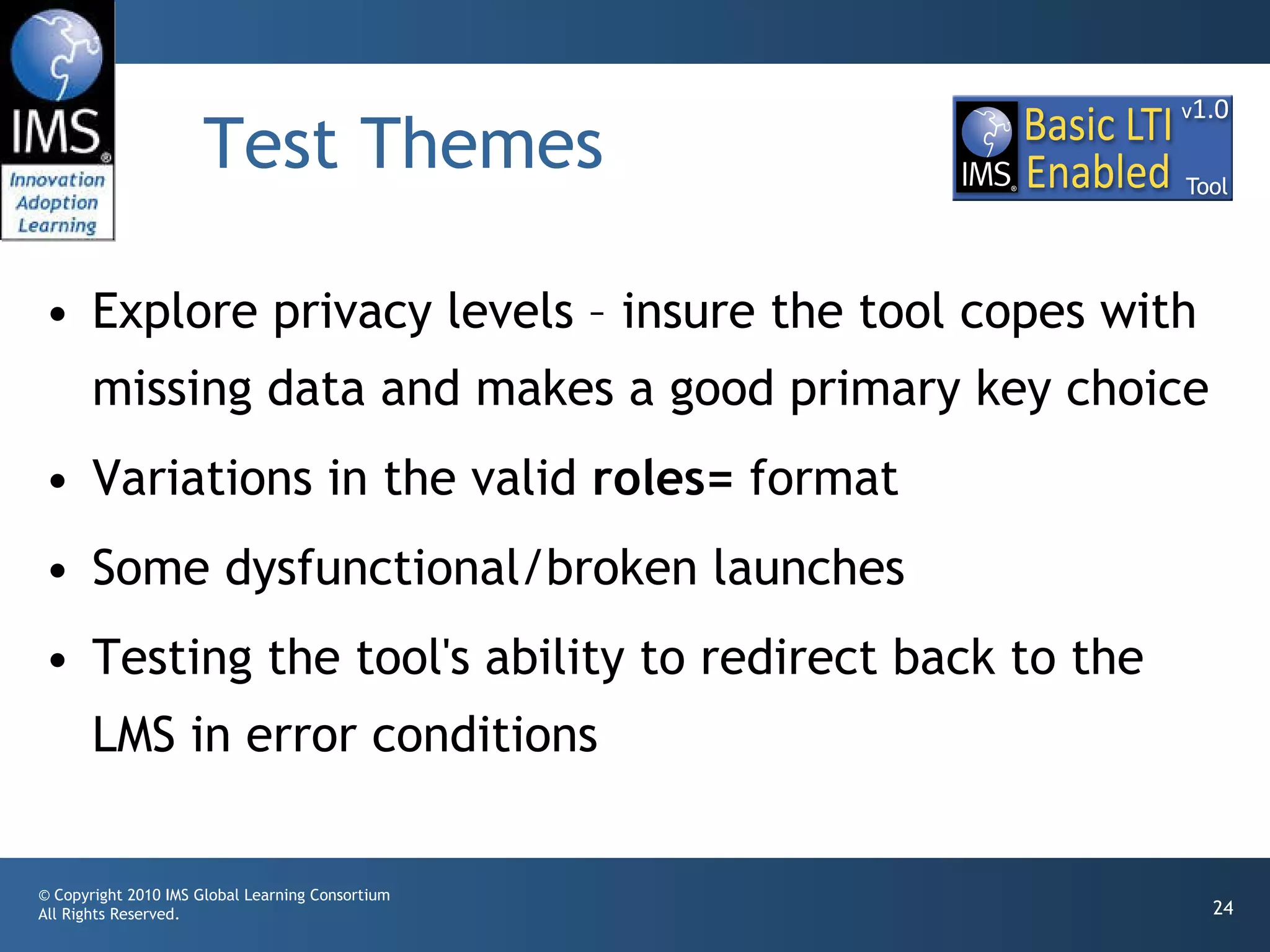 Test Themes Explore privacy levels – insure the tool copes with missing data and makes a good primary key choice Variations in the valid  roles=  format Some dysfunctional/broken launches Testing the tool's ability to redirect back to the LMS in error conditions 