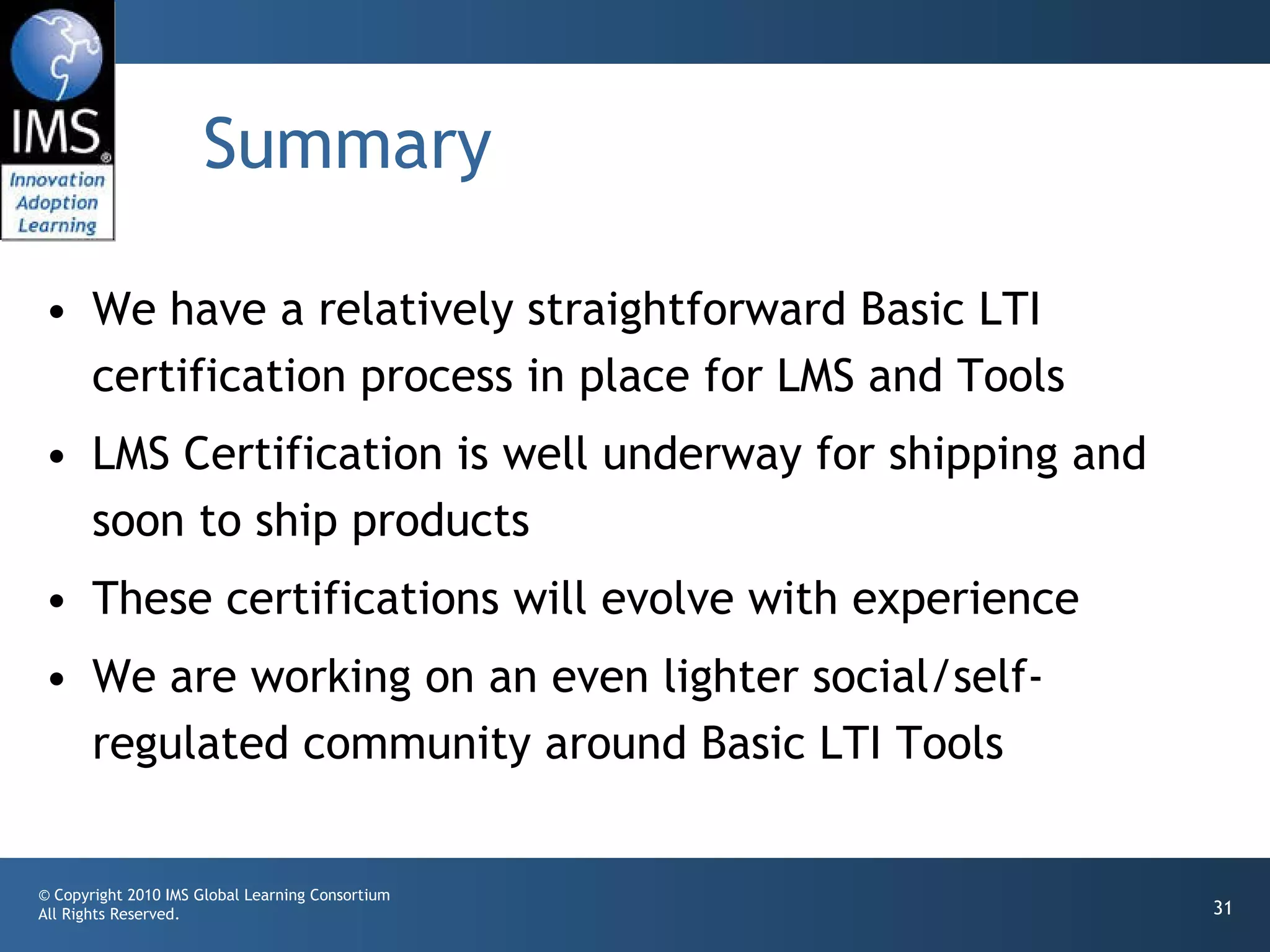 Summary We have a relatively straightforward Basic LTI certification process in place for LMS and Tools LMS Certification is well underway for shipping and soon to ship products These certifications will evolve with experience We are working on an even lighter social/self-regulated community around Basic LTI Tools  