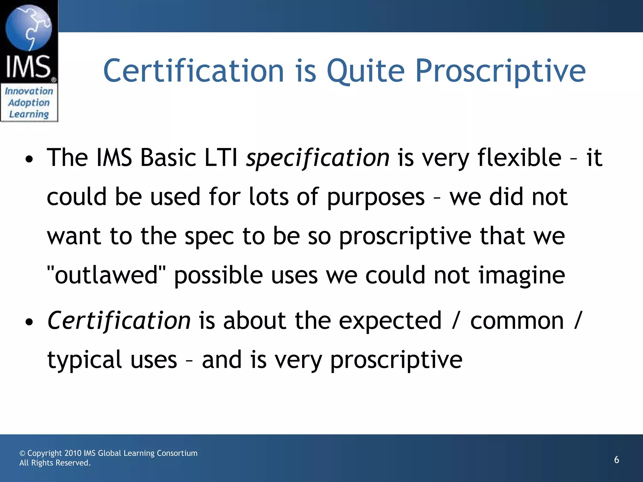 Certification is Quite Proscriptive The IMS Basic LTI  specification  is very flexible – it could be used for lots of purposes – we did not want to the spec to be so proscriptive that we "outlawed" possible uses we could not imagine Certification  is about the expected / common / typical uses – and is very proscriptive 
