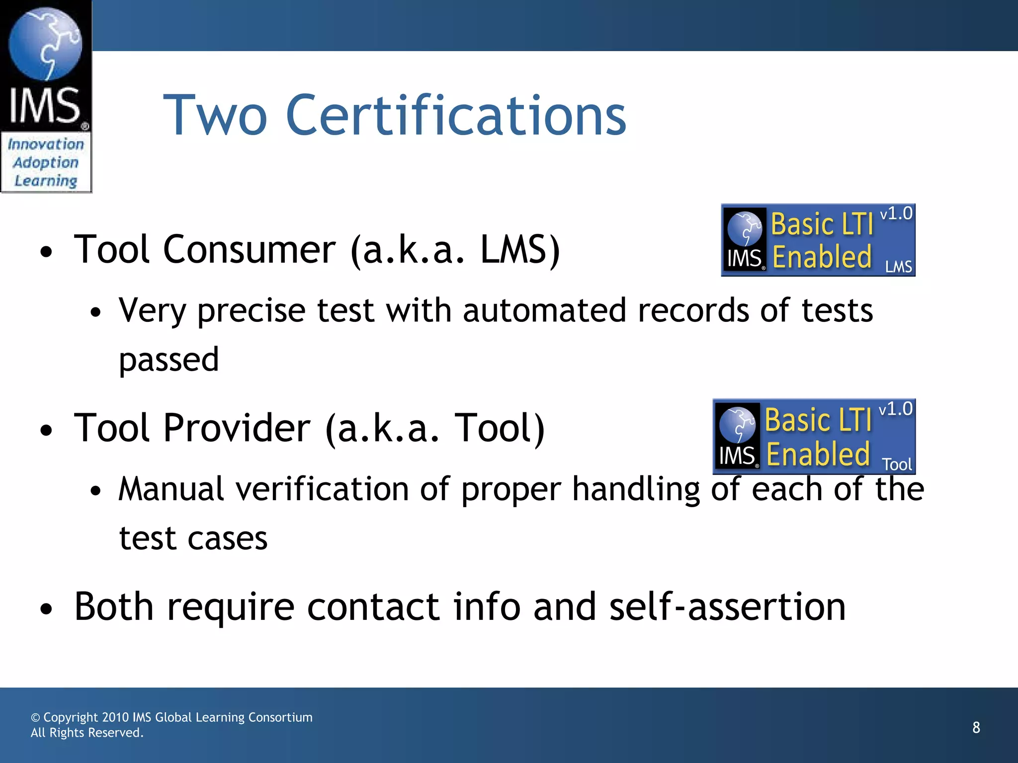 Two Certifications Tool Consumer (a.k.a. LMS) Very precise test with automated records of tests passed Tool Provider (a.k.a. Tool) Manual verification of proper handling of each of the test cases Both require contact info and self-assertion  