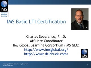 Charles Severance, Ph.D. Affiliate Coordinator IMS Global Learning Consortium (IMS GLC) http://www.imsglobal.org/ http://www.dr-chuck.com/ IMS Basic LTI Certification 