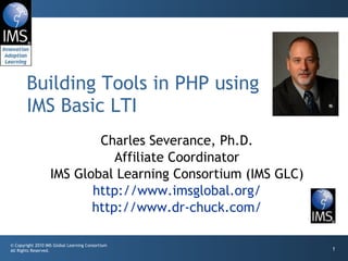 Charles Severance, Ph.D. Affiliate Coordinator IMS Global Learning Consortium (IMS GLC) http://www.imsglobal.org/ http://www.dr-chuck.com/ Building Tools in PHP using IMS Basic LTI 