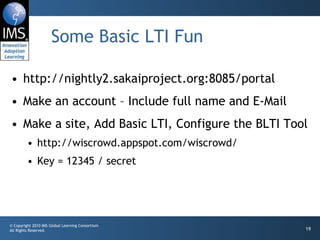 Some Basic LTI Fun http://nightly2.sakaiproject.org:8085/portal Make an account – Include full name and E-Mail Make a site, Add Basic LTI, Configure the BLTI Tool http://wiscrowd.appspot.com/wiscrowd/ Key = 12345 / secret 