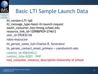 Basic LTI Sample Launch Data lti_version=LTI-1p0 lti_message_type=basic-lti-launch-request oauth_consumer_key=lmsng.school.edu resource_link_id=120988f929-274612 user_id=292832126 roles=Instructor lis_person_name_full=Charles R. Severance lis_person_contact_email_primary = csev@umich.edu context_id=456434513 context_title=SI301 – PHP tool_consumer_instance_description=University of School 