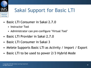 Sakai Support for Basic LTI Basic LTI Consumer in Sakai 2.7.0 Instructor Tool Administrator can pre-configure "Virtual Tool" Basic LTI Provider in Sakai 2.7.0 Basic LTI Consumer in Sakai 3 Melete Supports Basic LTI as Activity / Import / Export Basic LTI to be used to power 2/3 Hybrid Mode 
