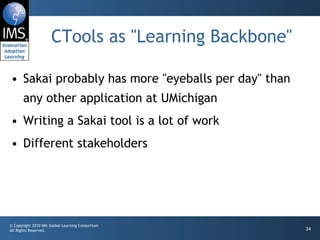 CTools as "Learning Backbone" Sakai probably has more "eyeballs per day" than any other application at UMichigan Writing a Sakai tool is a lot of work Different stakeholders 