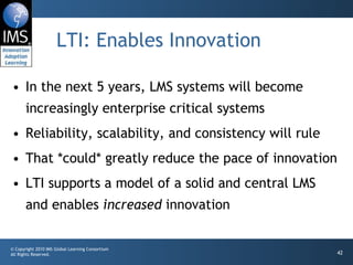 LTI: Enables Innovation In the next 5 years, LMS systems will become increasingly enterprise critical systems Reliability, scalability, and consistency will rule That *could* greatly reduce the pace of innovation LTI supports a model of a solid and central LMS and enables  increased  innovation 