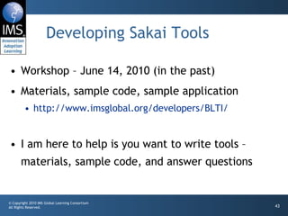 Developing Sakai Tools Workshop – June 14, 2010 (in the past) Materials, sample code, sample application http://www.imsglobal.org/developers/BLTI/ I am here to help is you want to write tools – materials, sample code, and answer questions 