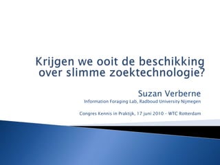 Krijgen we ooit de beschikking over slimme zoektechnologie? Suzan Verberne  Information Foraging Lab, Radboud University Nijmegen Congres Kennis in Praktijk, 17 juni 2010 – WTC Rotterdam 