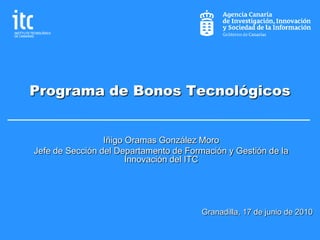 Programa de Bonos Tecnológicos


                 Iñigo Oramas González Moro
Jefe de Sección del Departamento de Formación y Gestión de la
                       Innovación del ITC




                                        Granadilla, 17 de junio de 2010
 