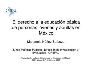 El derecho a la educación básica
de personas jóvenes y adultas en
            México
            Marianela Núñez Barboza

Línea Políticas Públicas. Dirección de Investigación y
                Evaluación - CREFAL
      Presentación en Foro: El derecho a la Educación en México
                  OCE; México D.F.18 de junio 2010
 
