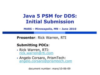 Java 5 PSM for DDS:
Initial Submission
MARS – Minneapolis, MN – June 2010
Presenter: Rick Warren, RTI
Submitting POCs:
 Rick Warren, RTI:
rick.warren@rti.com
 Angelo Corsaro, PrismTech:
angelo.corsaro@prismtech.com
document number: mars/10-06-09
 