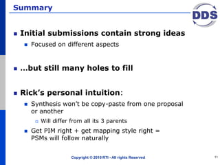 Summary
Initial submissions contain strong ideas
 Focused on different aspects
…but still many holes to fill
Rick’s personal intuition:
 Synthesis won’t be copy-paste from one proposal
or another
 Will differ from all its 3 parents
 Get PIM right + get mapping style right =
PSMs will follow naturally
Copyright © 2010 RTI - All rights Reserved 11
 