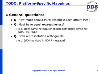 TODO: Platform-Specific Mappings
General questions:
 Q: How much should PSMs resemble each other? PIM?
 Q: Must have equal expressiveness?
 e.g. Does same notification mechanism make sense for
SOAP vs. RSS?
 Q: Data representation orthogonal?
 e.g. JSON payload in SOAP message?
Copyright © 2010 RTI - All rights Reserved 8
 