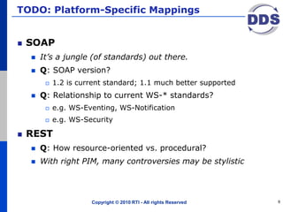 TODO: Platform-Specific Mappings
SOAP
 It’s a jungle (of standards) out there.
 Q: SOAP version?
 1.2 is current standard; 1.1 much better supported
 Q: Relationship to current WS-* standards?
 e.g. WS-Eventing, WS-Notification
 e.g. WS-Security
REST
 Q: How resource-oriented vs. procedural?
 With right PIM, many controversies may be stylistic
Copyright © 2010 RTI - All rights Reserved 9
 