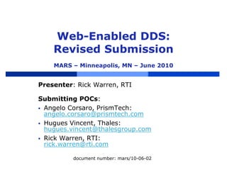 Web-Enabled DDS:
Revised Submission
MARS – Minneapolis, MN – June 2010
Presenter: Rick Warren, RTI
Submitting POCs:
 Angelo Corsaro, PrismTech:
angelo.corsaro@prismtech.com
 Hugues Vincent, Thales:
hugues.vincent@thalesgroup.com
 Rick Warren, RTI:
rick.warren@rti.com
document number: mars/10-06-02
 