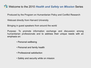  Welcome to the 2010 Health and Safety on Mission Series Produced by the Program on Humanitarian Policy and Conflict Research Webcast directly from Harvard University Bringing in guest speakers from around the world Purpose: To promote information exchange and discussion among humanitarian professionals and to address their unique needs with an emphasis on: ,[object Object]