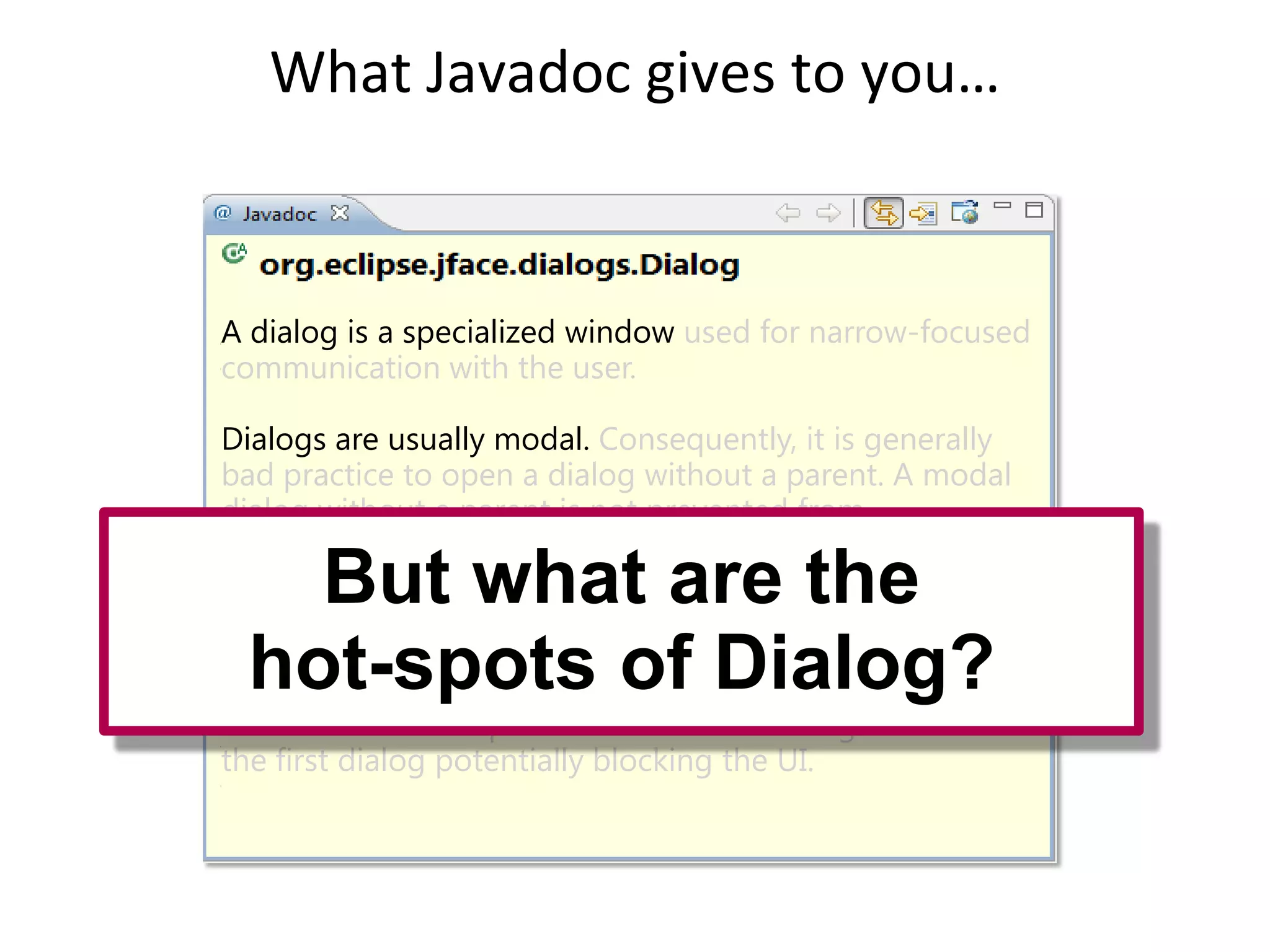 What Javadoc gives to you…


A dialog is a specialized window used for narrow-focused
communication with the user.

Dialogs are usually modal. Consequently, it is generally
bad practice to open a dialog without a parent. A modal
dialog without a parent is not prevented from
disappearing behind the application's other
        But what are the
windows, making it very confusing for the user.

If there is more than one modal dialog is open the
second one should be parented offDialog?
   hot-spots of of the shell of the first
one otherwise it is possible that the OS will give focus to
the first dialog potentially blocking the UI.
 