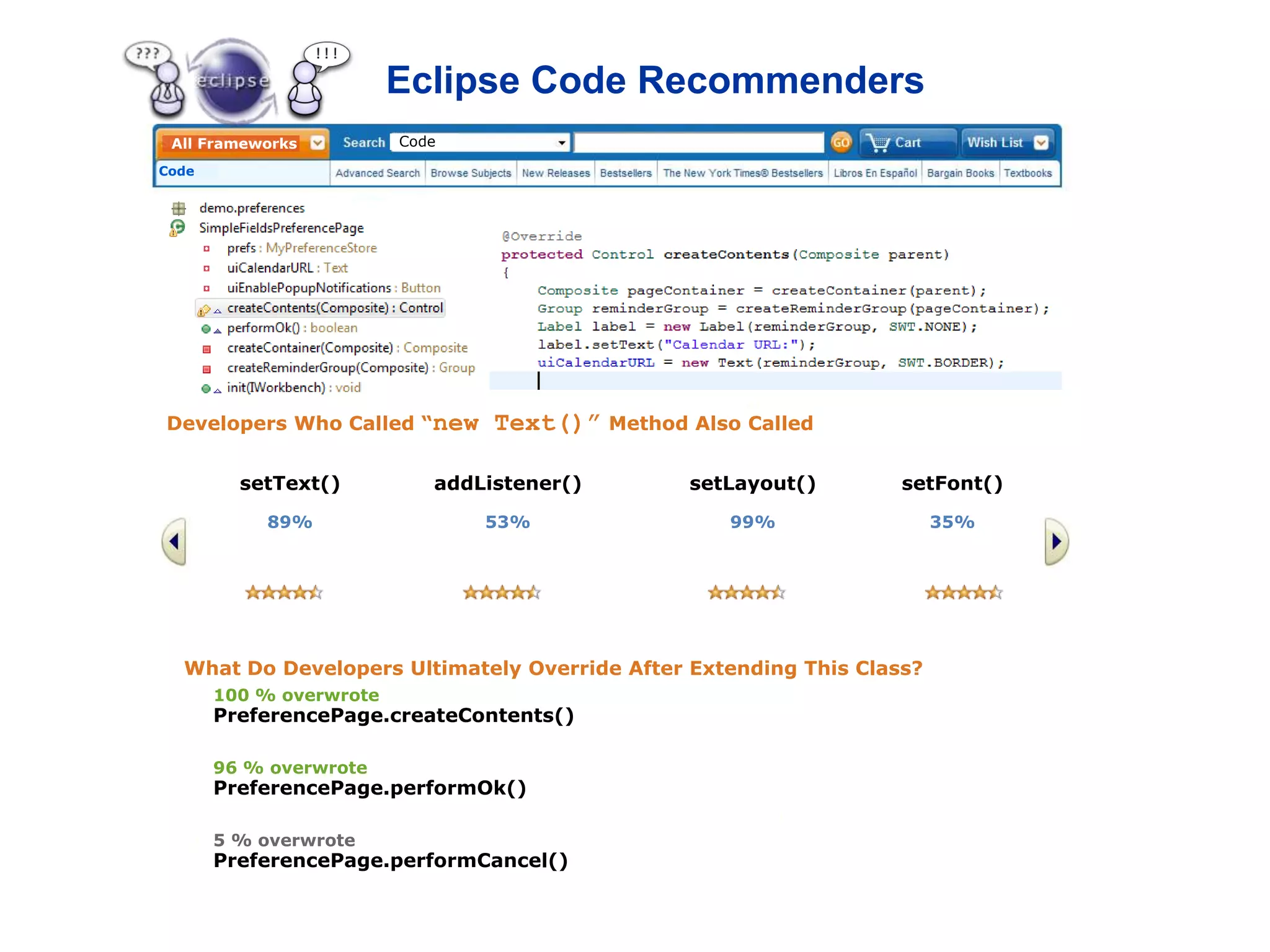 Eclipse Code Recommenders
 All Frameworks          Code

Code




                                Eclipse Code Recommenders
                                – do what most people do!   (where appropriate)




Developers Who Called “new        Text()” Method Also Called

         setText()          addListener()        setLayout()              setFont()
           89%                   53%                 99%                      35%




  What Do Developers Ultimately Override After Extending This Class?
       100 % overwrote
       PreferencePage.createContents()

       96 % overwrote
       PreferencePage.performOk()

       5 % overwrote
       PreferencePage.performCancel()
 