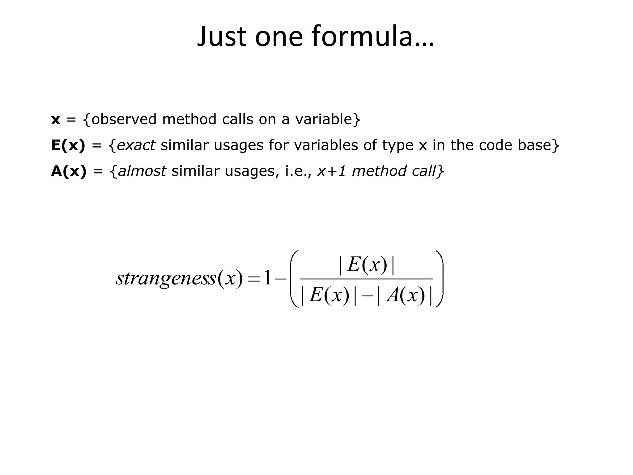 Just one formula…

x = {observed method calls on a variable}
E(x) = {exact similar usages for variables of type x in the code base}
A(x) = {almost similar usages, i.e., x+1 method call}




                                         | E ( x) |
        strangeness( x) 1
                                  | E ( x) | | A( x) |
 