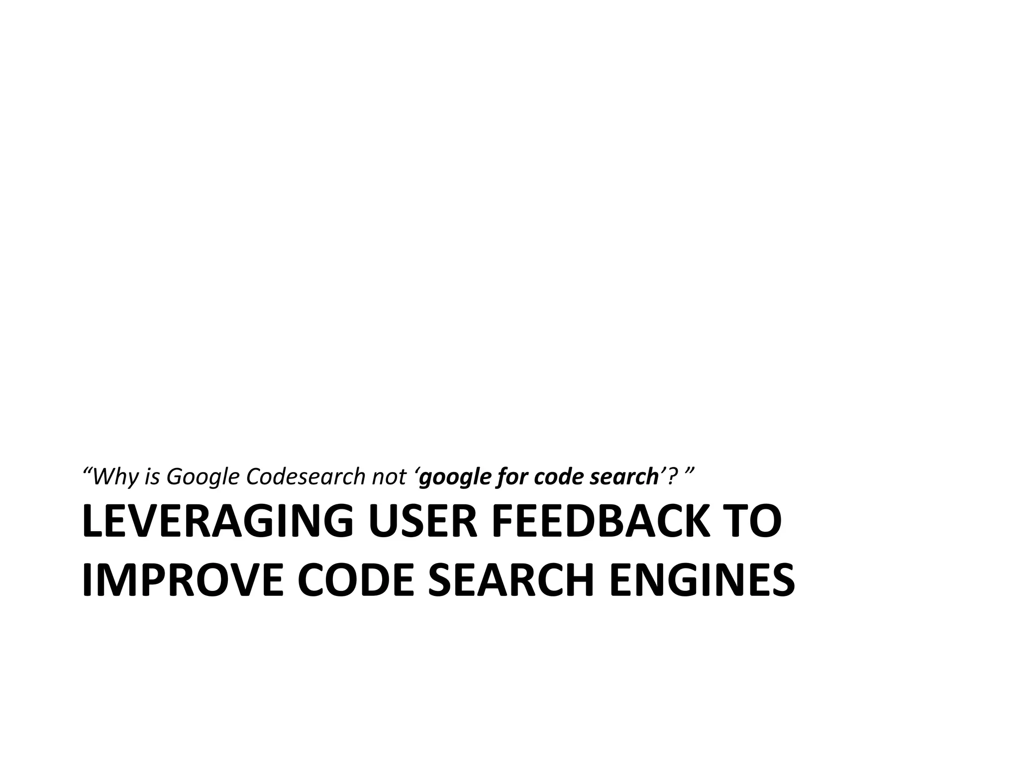 “Why is Google Codesearch not ‘google for code search’? ”

LEVERAGING USER FEEDBACK TO
IMPROVE CODE SEARCH ENGINES
 