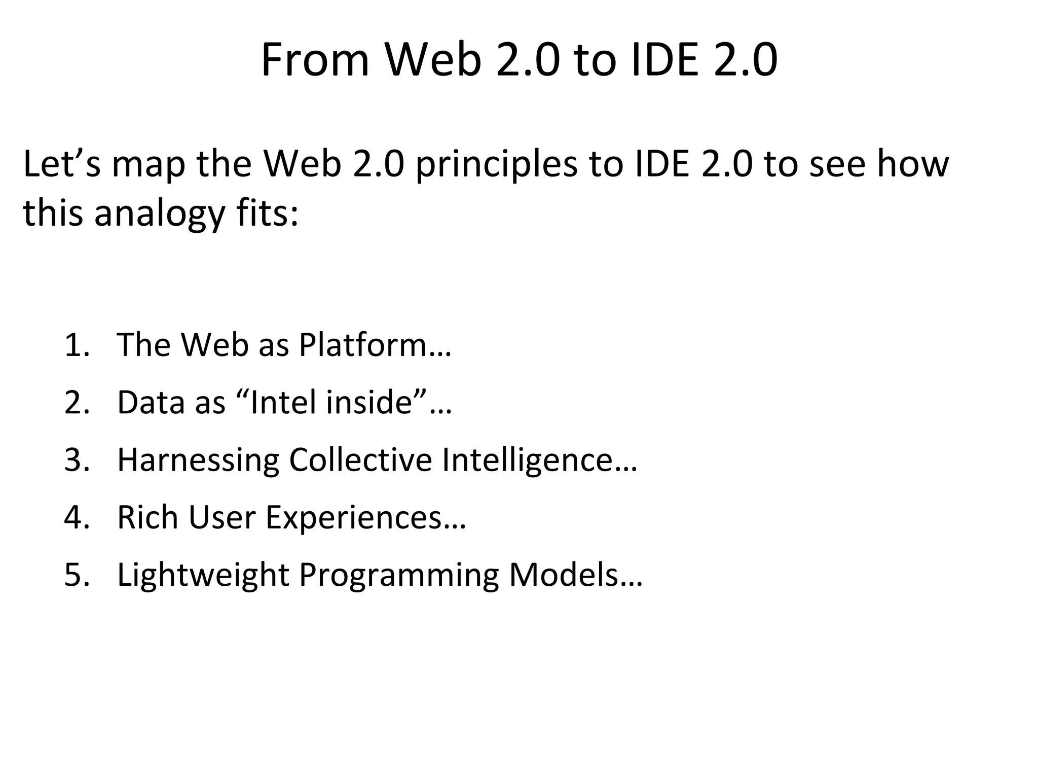 From Web 2.0 to IDE 2.0
Let’s map the Web 2.0 principles to IDE 2.0 to see how
this analogy fits:


  1. The Web as Platform…
  2. Data as “Intel inside”…
  3. Harnessing Collective Intelligence…
  4. Rich User Experiences…
  5. Lightweight Programming Models…
 