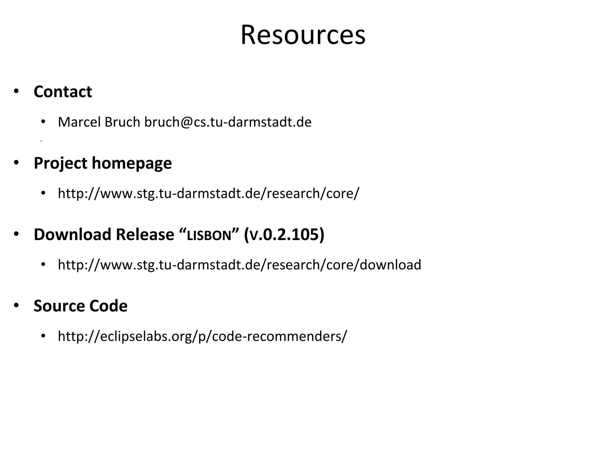 Resources
• Contact
   • Marcel Bruch bruch@cs.tu-darmstadt.de
   •




• Project homepage
   • http://www.stg.tu-darmstadt.de/research/core/

• Download Release “LISBON” (V.0.2.105)
   • http://www.stg.tu-darmstadt.de/research/core/download

• Source Code
   • http://eclipselabs.org/p/code-recommenders/
 