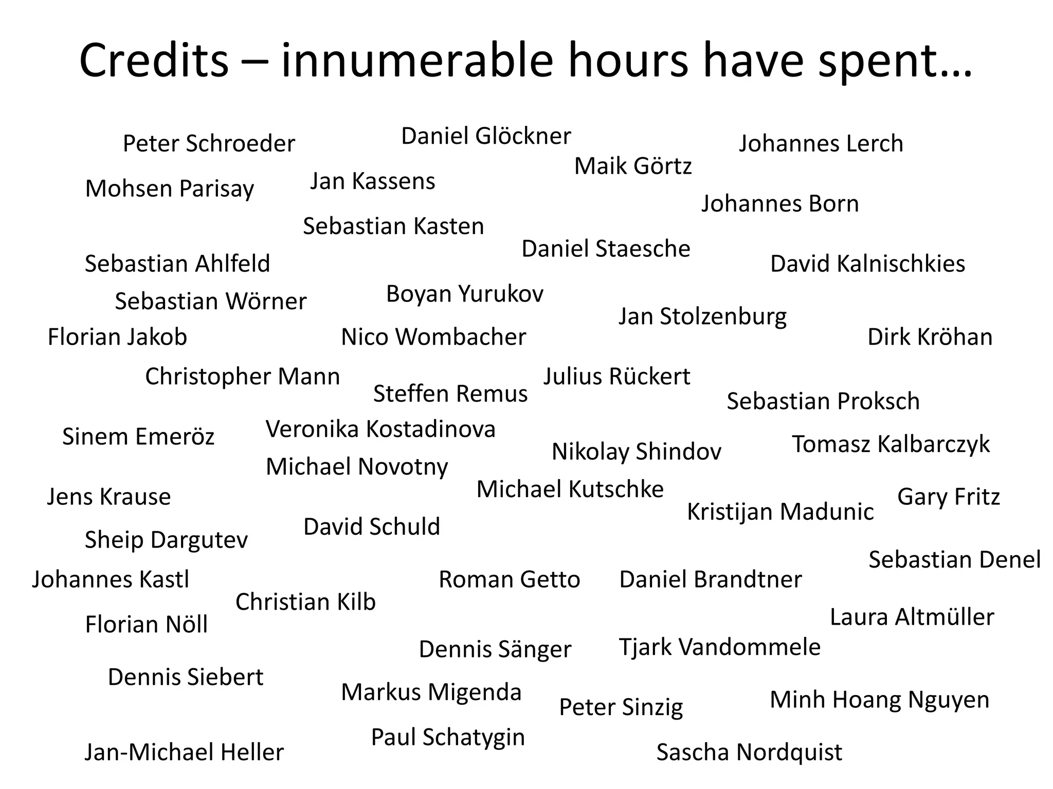 Credits – innumerable hours have spent…
        Peter Schroeder            Daniel Glöckner                   Johannes Lerch
                                                     Maik Görtz
     Mohsen Parisay       Jan Kassens
                                                                  Johannes Born
                          Sebastian Kasten
                                               Daniel Staesche
     Sebastian Ahlfeld                                                  David Kalnischkies
        Sebastian Wörner          Boyan Yurukov
                                                        Jan Stolzenburg
 Florian Jakob               Nico Wombacher                                      Dirk Kröhan
           Christopher Mann                     Julius Rückert
                                 Steffen Remus                     Sebastian Proksch
   Sinem Emeröz       Veronika Kostadinova
                                                 Nikolay Shindov          Tomasz Kalbarczyk
                      Michael Novotny
 Jens Krause                              Michael Kutschke                          Gary Fritz
                                                               Kristijan Madunic
     Sheip Dargutev       David Schuld
                                                                                 Sebastian Denel
Johannes Kastl                         Roman Getto Daniel Brandtner
                   Christian Kilb
     Florian Nöll                                                            Laura Altmüller
                                     Dennis Sänger      Tjark Vandommele
       Dennis Siebert
                             Markus Migenda                             Minh Hoang Nguyen
                                                  Peter Sinzig
                                 Paul Schatygin
     Jan-Michael Heller                                     Sascha Nordquist
 