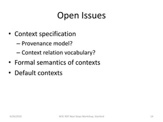 Open Issues
• Context specification
     – Provenance model?
     – Context relation vocabulary?
• Formal semantics of contexts
• Default contexts




6/26/2010            W3C RDF Next Steps Workshop, Stanford   14
 