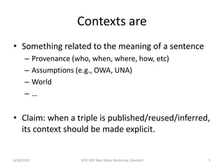 Contexts are
• Something related to the meaning of a sentence
      –     Provenance (who, when, where, how, etc)
      –     Assumptions (e.g., OWA, UNA)
      –     World
      –     …


• Claim: when a triple is published/reused/inferred,
  its context should be made explicit.


6/26/2010                W3C RDF Next Steps Workshop, Stanford   5
 