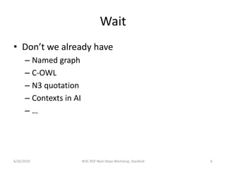 Wait
• Don’t we already have
      – Named graph
      – C-OWL
      – N3 quotation
      – Contexts in AI
      –…




6/26/2010                W3C RDF Next Steps Workshop, Stanford   6
 